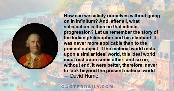 How can we satisfy ourselves without going on in infinitum? And, after all, what satisfaction is there in that infinite progression? Let us remember the story of the Indian philosopher and his elephant. It was never