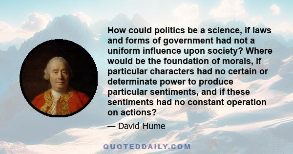 How could politics be a science, if laws and forms of government had not a uniform influence upon society? Where would be the foundation of morals, if particular characters had no certain or determinate power to produce 