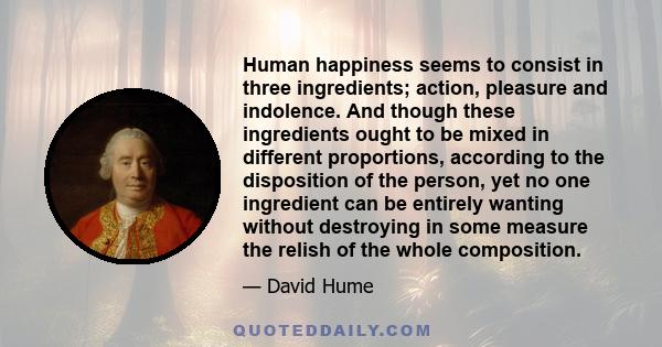 Human happiness seems to consist in three ingredients; action, pleasure and indolence. And though these ingredients ought to be mixed in different proportions, according to the disposition of the person, yet no one