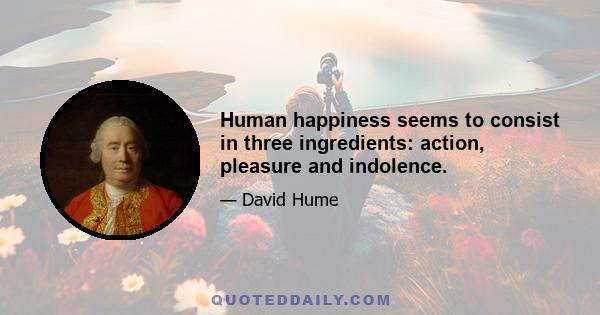 Human happiness seems to consist in three ingredients: action, pleasure and indolence.