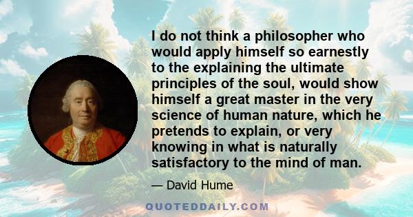 I do not think a philosopher who would apply himself so earnestly to the explaining the ultimate principles of the soul, would show himself a great master in the very science of human nature, which he pretends to