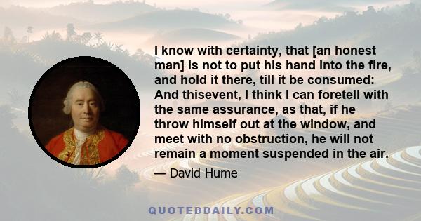 I know with certainty, that [an honest man] is not to put his hand into the fire, and hold it there, till it be consumed: And thisevent, I think I can foretell with the same assurance, as that, if he throw himself out