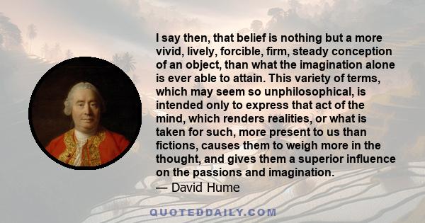 I say then, that belief is nothing but a more vivid, lively, forcible, firm, steady conception of an object, than what the imagination alone is ever able to attain. This variety of terms, which may seem so