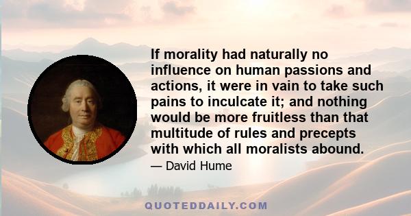 If morality had naturally no influence on human passions and actions, it were in vain to take such pains to inculcate it; and nothing would be more fruitless than that multitude of rules and precepts with which all