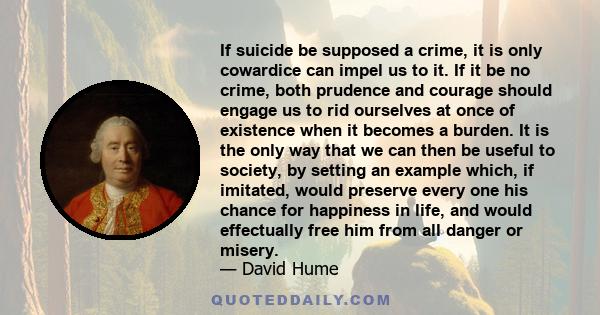 If suicide be supposed a crime, it is only cowardice can impel us to it. If it be no crime, both prudence and courage should engage us to rid ourselves at once of existence when it becomes a burden. It is the only way