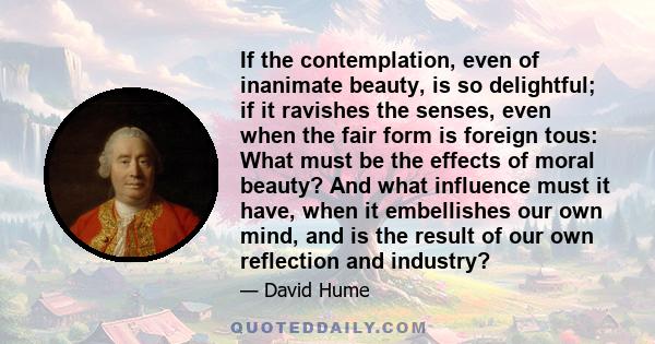 If the contemplation, even of inanimate beauty, is so delightful; if it ravishes the senses, even when the fair form is foreign tous: What must be the effects of moral beauty? And what influence must it have, when it