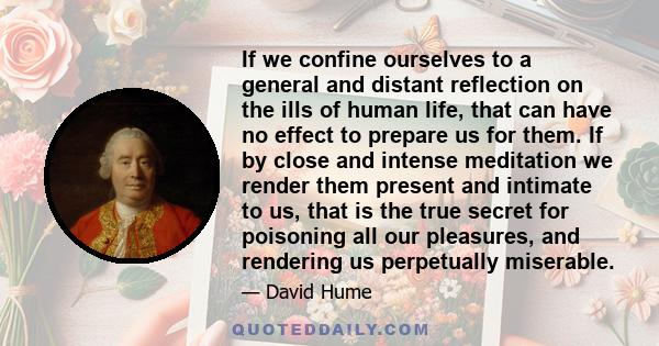 If we confine ourselves to a general and distant reflection on the ills of human life, that can have no effect to prepare us for them. If by close and intense meditation we render them present and intimate to us, that