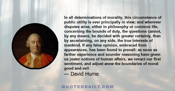 In all determinations of morality, this circumstance of public utility is ever principally in view; and wherever disputes arise, either in philosophy or common life, concerning the bounds of duty, the questions cannot,