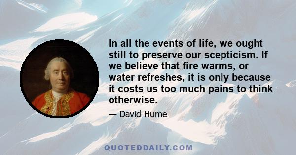 In all the events of life, we ought still to preserve our scepticism. If we believe that fire warms, or water refreshes, it is only because it costs us too much pains to think otherwise.