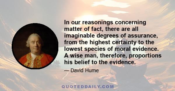 In our reasonings concerning matter of fact, there are all imaginable degrees of assurance, from the highest certainty to the lowest species of moral evidence. A wise man, therefore, proportions his belief to the