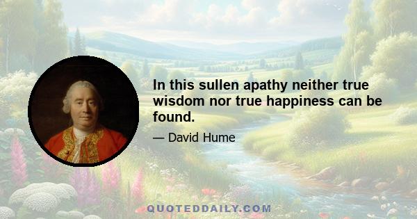 In this sullen apathy neither true wisdom nor true happiness can be found.