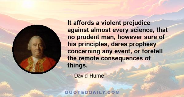 It affords a violent prejudice against almost every science, that no prudent man, however sure of his principles, dares prophesy concerning any event, or foretell the remote consequences of things.