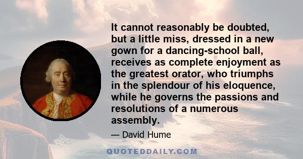 It cannot reasonably be doubted, but a little miss, dressed in a new gown for a dancing-school ball, receives as complete enjoyment as the greatest orator, who triumphs in the splendour of his eloquence, while he