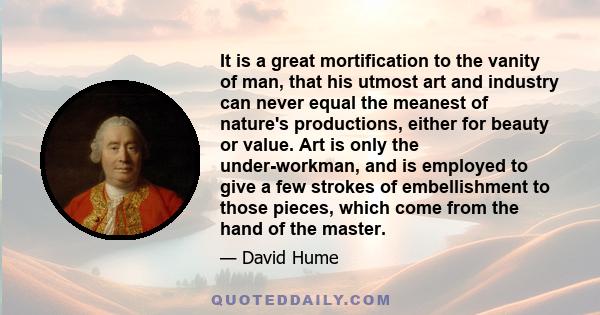 It is a great mortification to the vanity of man, that his utmost art and industry can never equal the meanest of nature's productions, either for beauty or value. Art is only the under-workman, and is employed to give