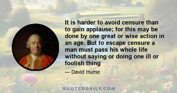 It is harder to avoid censure than to gain applause; for this may be done by one great or wise action in an age. But to escape censure a man must pass his whole life without saying or doing one ill or foolish thing