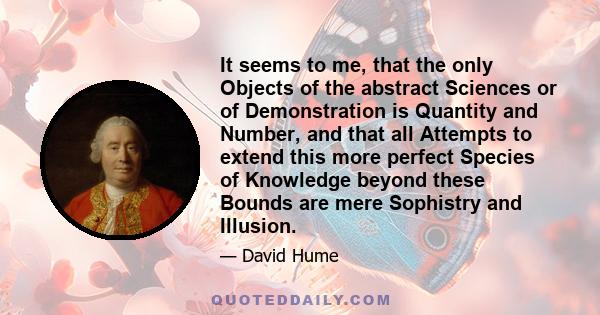 It seems to me, that the only Objects of the abstract Sciences or of Demonstration is Quantity and Number, and that all Attempts to extend this more perfect Species of Knowledge beyond these Bounds are mere Sophistry