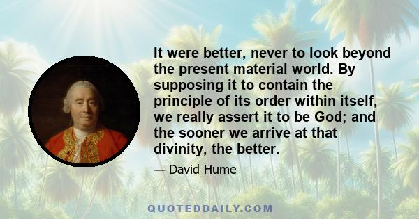 It were better, never to look beyond the present material world. By supposing it to contain the principle of its order within itself, we really assert it to be God; and the sooner we arrive at that divinity, the better.