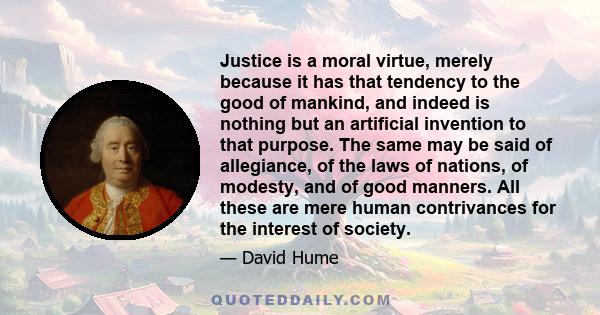 Justice is a moral virtue, merely because it has that tendency to the good of mankind, and indeed is nothing but an artificial invention to that purpose. The same may be said of allegiance, of the laws of nations, of