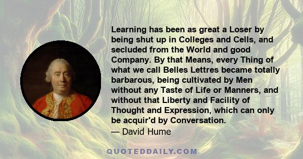 Learning has been as great a Loser by being shut up in Colleges and Cells, and secluded from the World and good Company. By that Means, every Thing of what we call Belles Lettres became totally barbarous, being