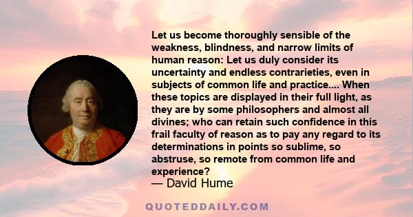 Let us become thoroughly sensible of the weakness, blindness, and narrow limits of human reason: Let us duly consider its uncertainty and endless contrarieties, even in subjects of common life and practice.... When