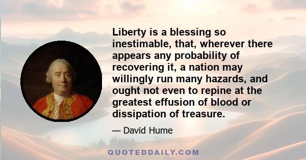 Liberty is a blessing so inestimable, that, wherever there appears any probability of recovering it, a nation may willingly run many hazards, and ought not even to repine at the greatest effusion of blood or dissipation 