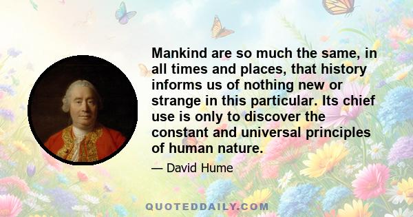 Mankind are so much the same, in all times and places, that history informs us of nothing new or strange in this particular. Its chief use is only to discover the constant and universal principles of human nature.