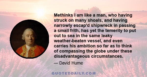 Methinks I am like a man, who having struck on many shoals, and having narrowly escap'd shipwreck in passing a small frith, has yet the temerity to put out to sea in the same leaky weather-beaten vessel, and even