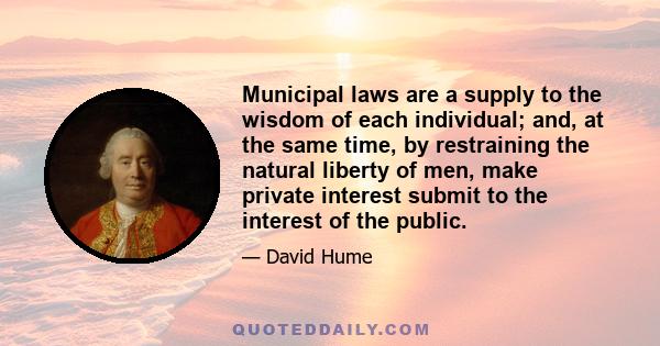 Municipal laws are a supply to the wisdom of each individual; and, at the same time, by restraining the natural liberty of men, make private interest submit to the interest of the public.