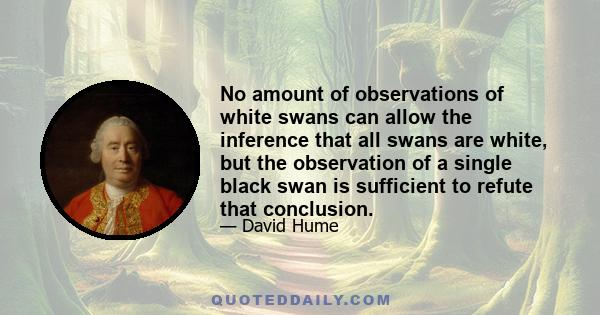 No amount of observations of white swans can allow the inference that all swans are white, but the observation of a single black swan is sufficient to refute that conclusion.