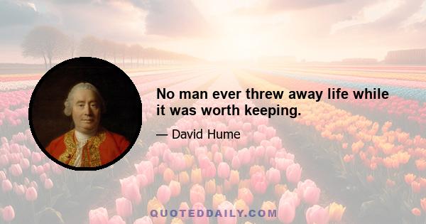 No man ever threw away life while it was worth keeping.