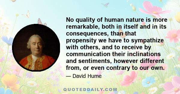 No quality of human nature is more remarkable, both in itself and in its consequences, than that propensity we have to sympathize with others, and to receive by communication their inclinations and sentiments, however