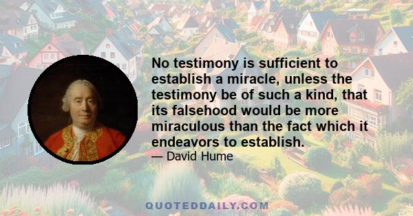 No testimony is sufficient to establish a miracle, unless the testimony be of such a kind, that its falsehood would be more miraculous than the fact which it endeavors to establish.