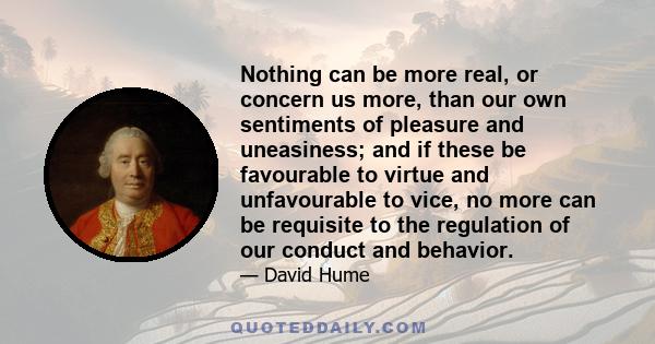 Nothing can be more real, or concern us more, than our own sentiments of pleasure and uneasiness; and if these be favourable to virtue and unfavourable to vice, no more can be requisite to the regulation of our conduct