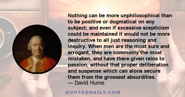 Nothing can be more unphilosophical than to be positive or dogmatical on any subject; and even if excessive scepticism could be maintained it would not be more destructive to all just reasoning and inquiry. When men are 