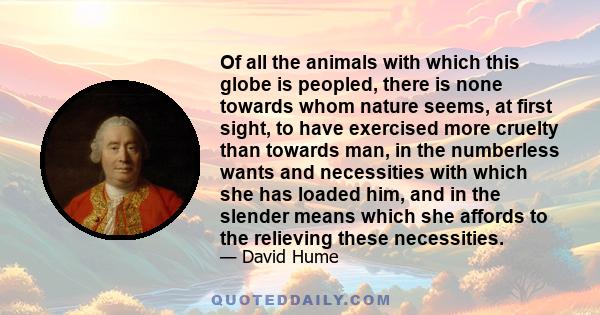 Of all the animals with which this globe is peopled, there is none towards whom nature seems, at first sight, to have exercised more cruelty than towards man, in the numberless wants and necessities with which she has