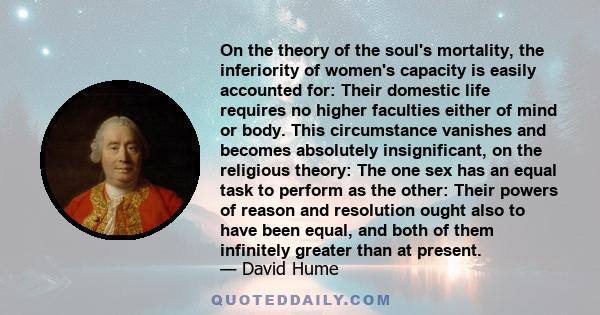 On the theory of the soul's mortality, the inferiority of women's capacity is easily accounted for: Their domestic life requires no higher faculties either of mind or body. This circumstance vanishes and becomes