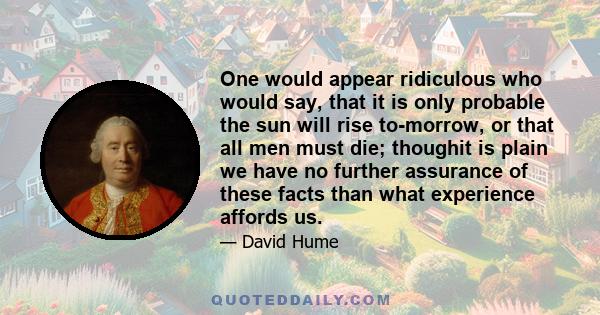 One would appear ridiculous who would say, that it is only probable the sun will rise to-morrow, or that all men must die; thoughit is plain we have no further assurance of these facts than what experience affords us.