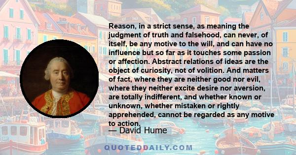 Reason, in a strict sense, as meaning the judgment of truth and falsehood, can never, of itself, be any motive to the will, and can have no influence but so far as it touches some passion or affection. Abstract