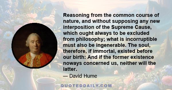 Reasoning from the common course of nature, and without supposing any new interposition of the Supreme Cause, which ought always to be excluded from philosophy; what is incorruptible must also be ingenerable. The soul,