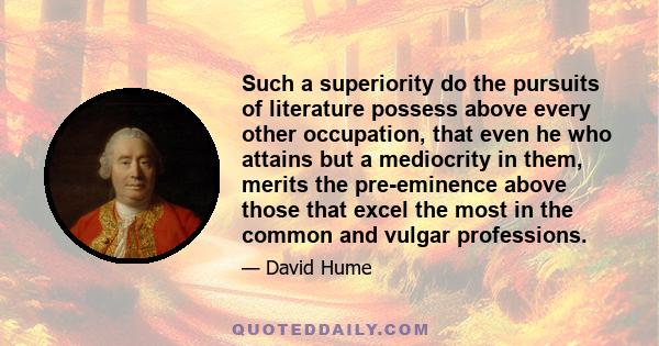 Such a superiority do the pursuits of literature possess above every other occupation, that even he who attains but a mediocrity in them, merits the pre-eminence above those that excel the most in the common and vulgar