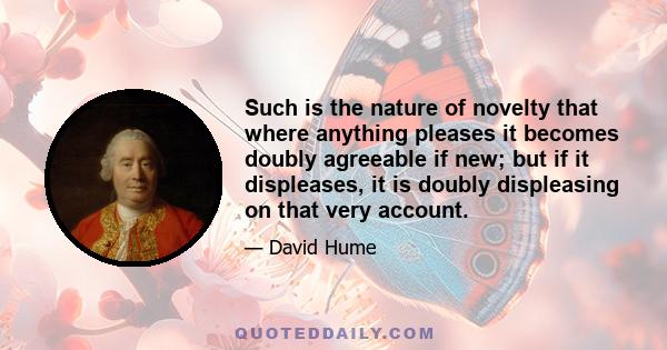 Such is the nature of novelty that where anything pleases it becomes doubly agreeable if new; but if it displeases, it is doubly displeasing on that very account.