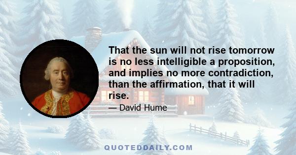 That the sun will not rise tomorrow is no less intelligible a proposition, and implies no more contradiction, than the affirmation, that it will rise.