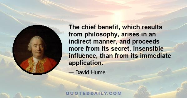 The chief benefit, which results from philosophy, arises in an indirect manner, and proceeds more from its secret, insensible influence, than from its immediate application.