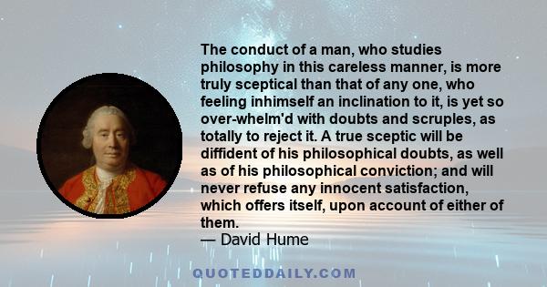 The conduct of a man, who studies philosophy in this careless manner, is more truly sceptical than that of any one, who feeling inhimself an inclination to it, is yet so over-whelm'd with doubts and scruples, as totally 