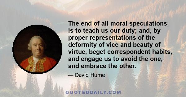 The end of all moral speculations is to teach us our duty; and, by proper representations of the deformity of vice and beauty of virtue, beget correspondent habits, and engage us to avoid the one, and embrace the other.