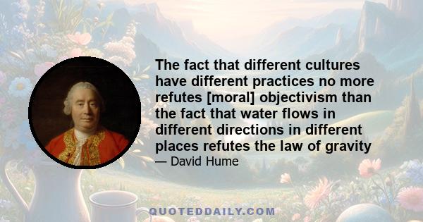 The fact that different cultures have different practices no more refutes [moral] objectivism than the fact that water flows in different directions in different places refutes the law of gravity