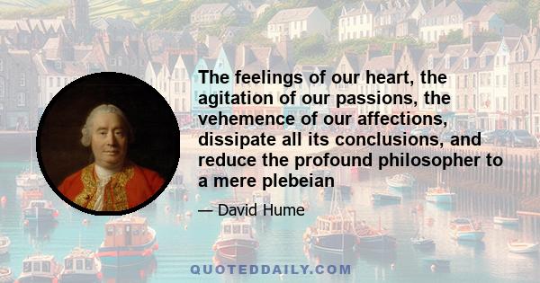 The feelings of our heart, the agitation of our passions, the vehemence of our affections, dissipate all its conclusions, and reduce the profound philosopher to a mere plebeian