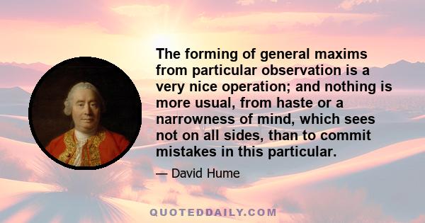 The forming of general maxims from particular observation is a very nice operation; and nothing is more usual, from haste or a narrowness of mind, which sees not on all sides, than to commit mistakes in this particular.