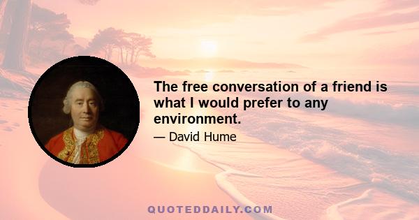 The free conversation of a friend is what I would prefer to any environment.