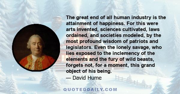 The great end of all human industry is the attainment of happiness. For this were arts invented, sciences cultivated, laws ordained, and societies modeled, by the most profound wisdom of patriots and legislators. Even